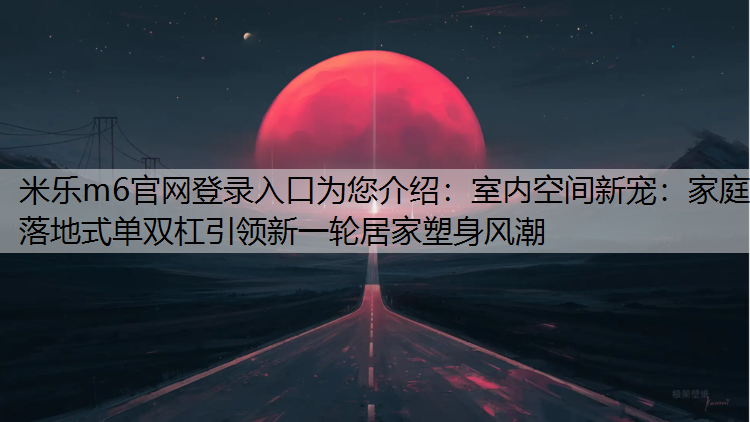 米乐m6官网登录入口为您介绍：室内空间新宠：家庭落地式单双杠引领新一轮居家塑身风潮